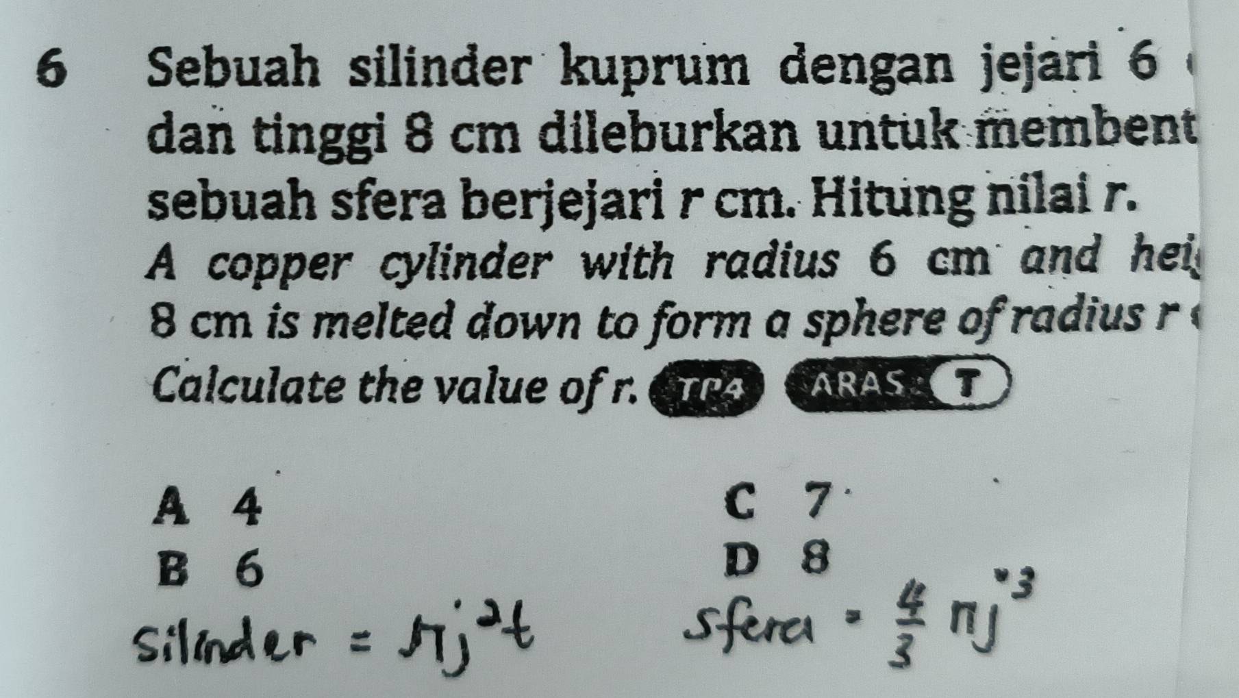 Sebuah silinder kuprum dengan jejari 6
dan tinggi 8 cm dileburkan untuk membent
sebuah sfera berjejari r cm. Hitung nilai r.
A copper cylinder with radius 6 cm and hei
8 cm is melted down to form a sphere of radius r
Calculate the value of r. Cue ARAST
A 4 C 7
B 6
D 8