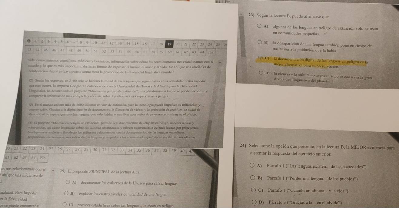 Según la lectura B. puede afirmarse que
A) algunas de las lenguas en peligro de extinción solo se usan
en comunidades pequeñas.
B) la desaparición de una lengua también pone en riesgo de
extinción a la población que la habla.
C)  la documentación digital de las lenguas en peligro es la
vida: conocimientos científicos, médicos y botánicos, información sobre cómo los seres humanos nos relacionamos con el mejor alternativa para su preservación
mundo y, lo que es más importante, distintas formas de expresar el humor, el amor y la vida. De ahí que una iniciativa de
colaboración digital se haya puesto como meta la protección de la diversidad lingüística mundial.
D) la ciencia y la cultura no avanzan si no se conserva la gran
(2) Según los expertos, en 2100 solo se hablará la mitad de las lenguas que siguen vivas en la actualidad. Para impedir
diversidad lingüistica del planeta
que esto ocurra, la empresa Google, en colaboración con la Universidad de Hawái y la Alianza para la Diversidad
Lingüistica, ha desarrollado el proyecto ''Idiomas en peligro de extinción'', una plataforma en la que se puede encontrar y
compartir la información más completa y reciente sobre los idiomas cuya supervivencia peligra.
(3) En el mundo existen más de 2000 idiomas en vías de extinción, pero la tecnología puede impulsar su utilización y
conservación. Gracias a la digitalización de documentos, la filmación de vídeos y la grabación de archivos de audio de
alta calidad, se espera que muchas lenguas que solo hablan o escriben unos miles de personas no caigan en el olvido
(4). El proyecto 'Idiomas en peligro de extinción” * permite registrar muestras de lenguas en riesgo, acceder a ellas y
compartrias, así como investigar sobre los idiomas amenazados y ofrecer sugerencias a quienes Juchan por protegeríos
Su objetivo es acelerar y fortalecer los esfuerzos relacionados con la documentación de las lenguas en peligro,
proporcionar mecanismos para salvar dichas lenguas y respaldar a las comunidades que buscan revitalizar sus idiomas
24) Seleccione la opción que presenta, en la lectura B, la MEJOR evidencia para
20 21 22 23 24 25 26 27 28 29 30 31 32 : 34 35 36 37 38 39 40 41 sustentar la respuesta del ejercicio anterior
61 62 63 64 Fin
A) Párrafo 1 (“Las lenguas existen... de las sociedades”)
os nos relacionamos con el 19) El propósito PRINCIPAL de la lectura A es
é ahi que una iniciativa de B) Párrafo 1 (“Perder una lengua.. de los pueblos”)
A) documentar los esfuerzos de la Unesco para salvar lenguas.
C) Párrafo 1 (^circ  Cuando un idioma... y la vida”)
tualidad. Pará impedir B) explicar los cuatro niveles de vitalidad de una lengua.
ra la Diversidad D) Párrafo 3 ('' Gracias a la... en el olvido'')
ue se puede encontrar y C)  proveer estadísticas sobre las lenguas que están en peligro.