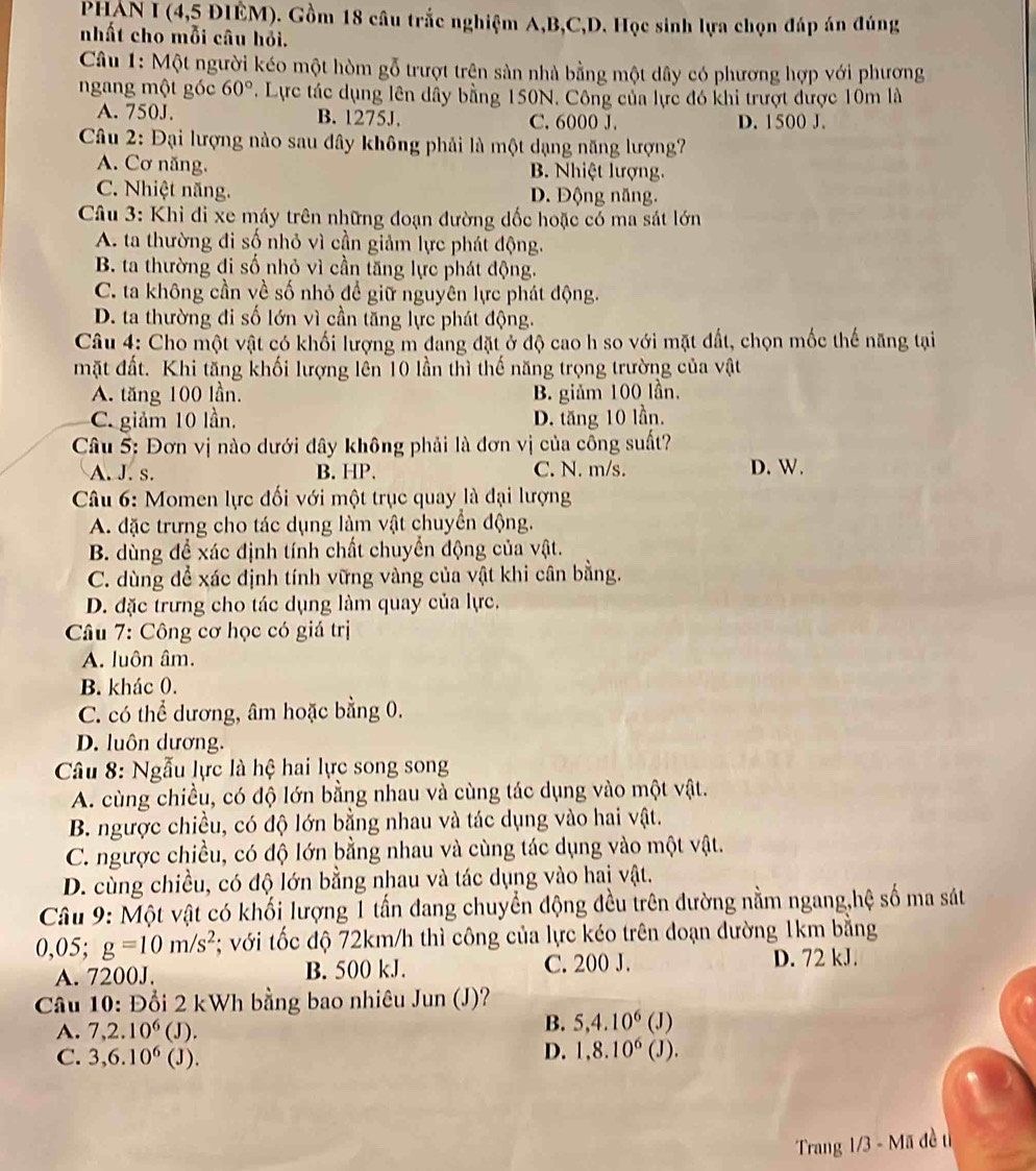 PHAN I (4,5 ĐIÊM). Gồm 18 câu trắc nghiệm A,B,C,D. Học sinh lựa chọn đáp án đúng
nhất cho mỗi câu hỏi.
Câu 1: Một người kéo một hòm gỗ trượt trện sản nhà bằng một dây có phương hợp với phương
ngang một góc 60°. Lực tác dụng lên dây bằng 150N. Công của lực đó khi trượt được 10m là
A. 750J. B. 1275J. C. 6000 J. D. 1500 J.
Câu 2: Đại lượng nào sau đây không phải là một dạng năng lượng?
A. Cơ năng. B. Nhiệt lượng.
C. Nhiệt năng. D. Động năng.
Câu 3: Khi đi xe máy trên những đoạn đường đốc hoặc có ma sát lớn
A. ta thường đi số nhỏ vì cần giảm lực phát động.
B. ta thường đi số nhỏ vì cần tăng lực phát động.
C. ta không cần về số nhỏ để giữ nguyên lực phát động.
D. ta thường đi số lớn vì cần tăng lực phát động.
Câu 4: Cho một vật có khối lượng m đang đặt ở độ cao h so với mặt đất, chọn mốc thế năng tại
mặt đất. Khi tăng khối lượng lên 10 lần thì thế năng trọng trường của vật
A. tăng 100 lần. B. giảm 100 lần.
C. giảm 10 lần. D. tăng 10 lần.
Câu 5: Đơn vị nào dưới dây không phải là đơn vị của công suất?
A. J. s. B. HP. C. N. m/s. D. W.
*  Câu 6: Momen lực đối với một trục quay là đại lượng
A. đặc trưng cho tác dụng làm vật chuyển động.
B. dùng để xác định tính chất chuyển động của vật.
C. dùng để xác định tính vững vàng của vật khi cân bằng.
D. đặc trưng cho tác dụng làm quay của lực.
*  Câu 7: Công cơ học có giá trị
A. luôn âm.
B. khác 0.
C. có thể dương, âm hoặc bằng 0.
D. luôn dương.
Câu 8: Ngẫu lực là hệ hai lực song song
A. cùng chiều, có độ lớn bằng nhau và cùng tác dụng vào một vật.
B. ngược chiều, có độ lớn bằng nhau và tác dụng vào hai vật.
C. ngược chiều, có độ lớn bằng nhau và cùng tác dụng vào một vật.
D. cùng chiều, có độ lớn bằng nhau và tác dụng vào hai vật.
Câu 9: Một vật có khối lượng 1 tấn đang chuyển động đều trên đường nằm ngang,hệ số ma sát
0,05; g=10m/s^2; với tốc độ 72km/h thì công của lực kéo trên đoạn đường 1km bằng
A. 7200J. B. 500 kJ. C. 200 J. D. 72 kJ.
Câu 10: Đổi 2 kWh bằng bao nhiêu Jun (J)?
B. 5,4.10^6
A. 7,2.10^6 (J). (J)
D. 1,8.10^6
C. 3,6.10^6 (J). (J).
Trang 1/3 - Mã đề u