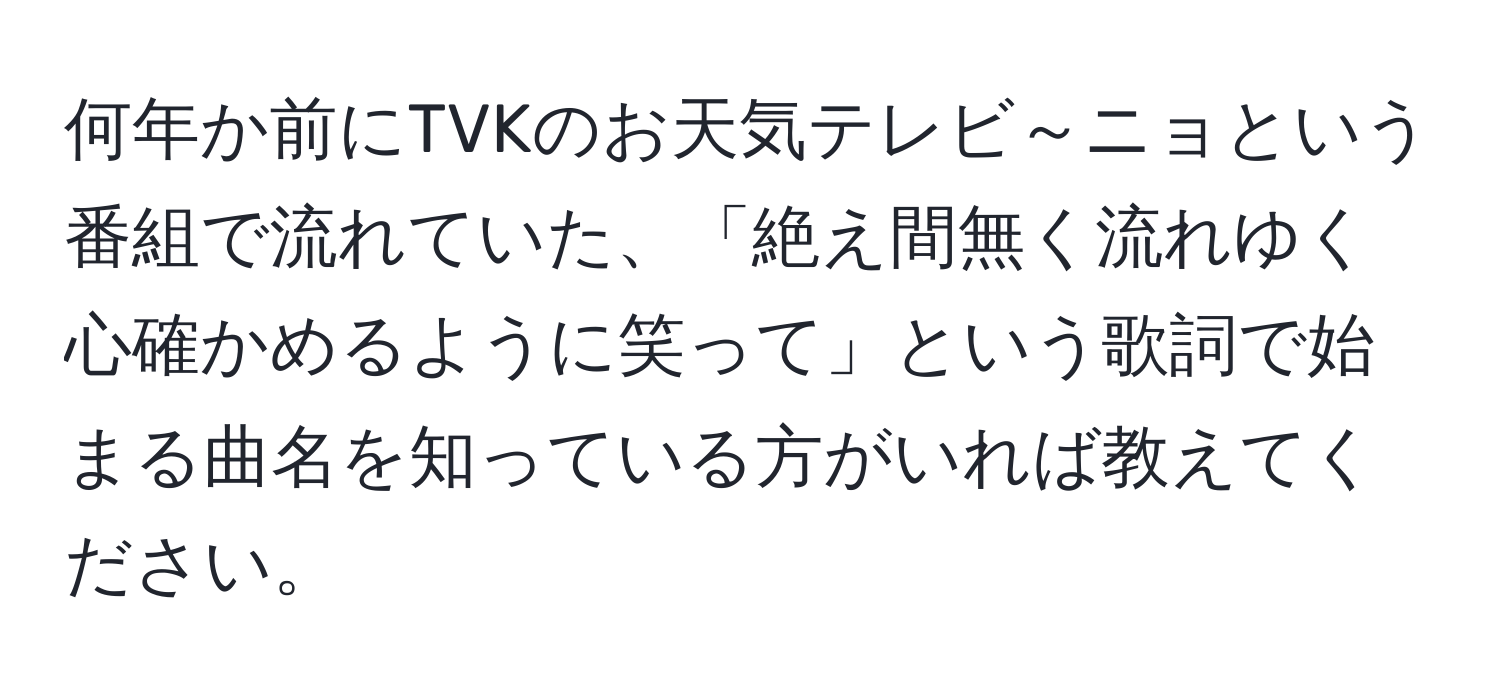 何年か前にTVKのお天気テレビ～ニョという番組で流れていた、「絶え間無く流れゆく心確かめるように笑って」という歌詞で始まる曲名を知っている方がいれば教えてください。