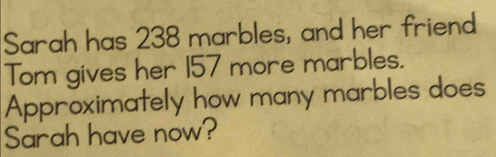 Sarah has 238 marbles, and her friend 
Tom gives her 157 more marbles. 
Approximately how many marbles does 
Sarah have now?