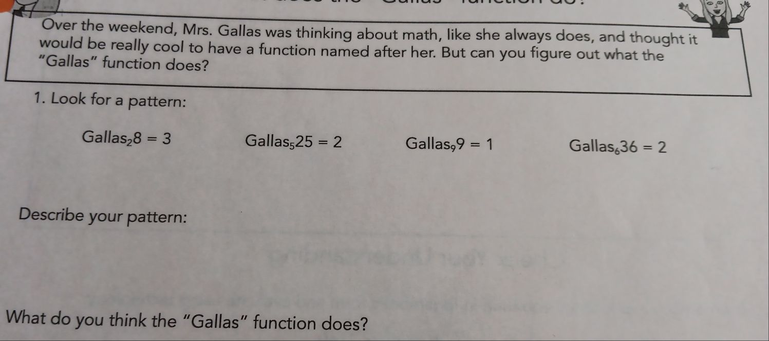 Over the weekend, Mrs. Gallas was thinking about math, like she always does, and thought it 
would be really cool to have a function named after her. But can you figure out what the 
“Gallas” function does? 
1. Look for a pattern:
Gallas_28=3
Gallas_525=2
Gallas_99=1
Ga llas_636=2
Describe your pattern: 
What do you think the “Gallas” function does?