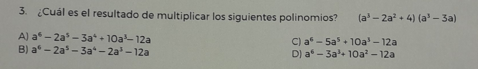 ¿Cuál es el resultado de multiplicar los siguientes polinomios? (a^3-2a^2+4)(a^3-3a)
A) a^6-2a^5-3a^4+10a^3-12a C) a^6-5a^5+10a^3-12a
B) a^6-2a^5-3a^4-2a^3-12a D) a^6-3a^3+10a^2-12a