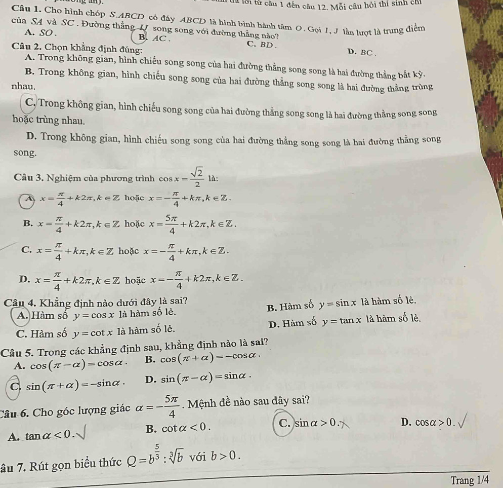 tà lới từ câu 1 đến câu 12. Mỗi câu hỏi thí sinh chỉ
Câu 1. Cho hình chóp S.ABCD có đáy ABCD là hình bình hành tâm 0. Gọi I, J lần lượt là trung điển
của SA và SC . Đường thằng U song song với đường thằng nào?
A. SO . B. AC . C. BD . D. BC .
Câu 2. Chọn khẳng định đúng:
A. Trong không gian, hình chiếu song song của hai đường thằng song song là hai đường thằng bất kỳ.
B. Trong không gian, hình chiếu song song của hai đường thằng song song là hai đường thằng trùng
nhau.
C. Trong không gian, hình chiếu song song của hai đường thẳng song song là hai đường thằng song song
hoặc trùng nhau.
D. Trong không gian, hình chiếu song song của hai đường thằng song song là hai đường thẳng song
song.
Câu 3. Nghiệm của phương trình cos x= sqrt(2)/2  là:
A x= π /4 +k2π ,k∈ Z hoặc x=- π /4 +kπ ,k∈ Z.
B. x= π /4 +k2π ,k∈ Z hoặc x= 5π /4 +k2π ,k∈ Z.
C. x= π /4 +kπ ,k∈ Z hoặc x=- π /4 +kπ ,k∈ Z.
D. x= π /4 +k2π ,k∈ Z hoặc x=- π /4 +k2π ,k∈ Z.
Câu 4. Khẳng định nào dưới đây là sai? là hàm số lẻ.
B. Hàm số y=sin x
A. Hàm số y=cos x là hàm số lẻ.
D. Hàm số
C. Hàm số y=cot x là hàm số lẻ. y=tan x là hàm số lẻ.
Câu 5. Trong các khẳng định sau, khẳng định nào là sai?
A. cos (π -alpha )=cos alpha . B. cos (π +alpha )=-cos alpha .
C. sin (π +alpha )=-sin alpha · D. sin (π -alpha )=sin alpha ·
Câu 6. Cho góc lượng giác alpha =- 5π /4  Mệnh đề nào sau đây sai?
B.
A. tan alpha <0. cot alpha <0. C. sin alpha >0.
D. cos alpha >0.
âu 7. Rút gọn biểu thức Q=b^(frac 5)3:sqrt[3](b) với b>0.
Trang 1/4