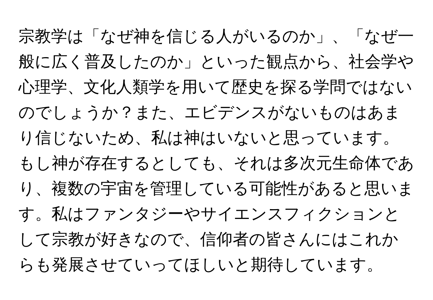 宗教学は「なぜ神を信じる人がいるのか」、「なぜ一般に広く普及したのか」といった観点から、社会学や心理学、文化人類学を用いて歴史を探る学問ではないのでしょうか？また、エビデンスがないものはあまり信じないため、私は神はいないと思っています。もし神が存在するとしても、それは多次元生命体であり、複数の宇宙を管理している可能性があると思います。私はファンタジーやサイエンスフィクションとして宗教が好きなので、信仰者の皆さんにはこれからも発展させていってほしいと期待しています。