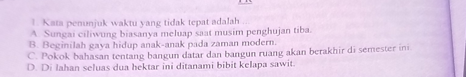 Kata penunjuk waktu yang tidak tepat adalah ...
A. Sungai ciliwung biasanya meluap saat musim penghujan tiba.
B. Beginilah gaya hidup anak-anak pada zaman modern.
C. Pokok bahasan tentang bangun datar dan bangun ruang akan berakhir di semester ini.
D. Di lahan seluas dua hektar ini ditanami bibit kelapa sawit.