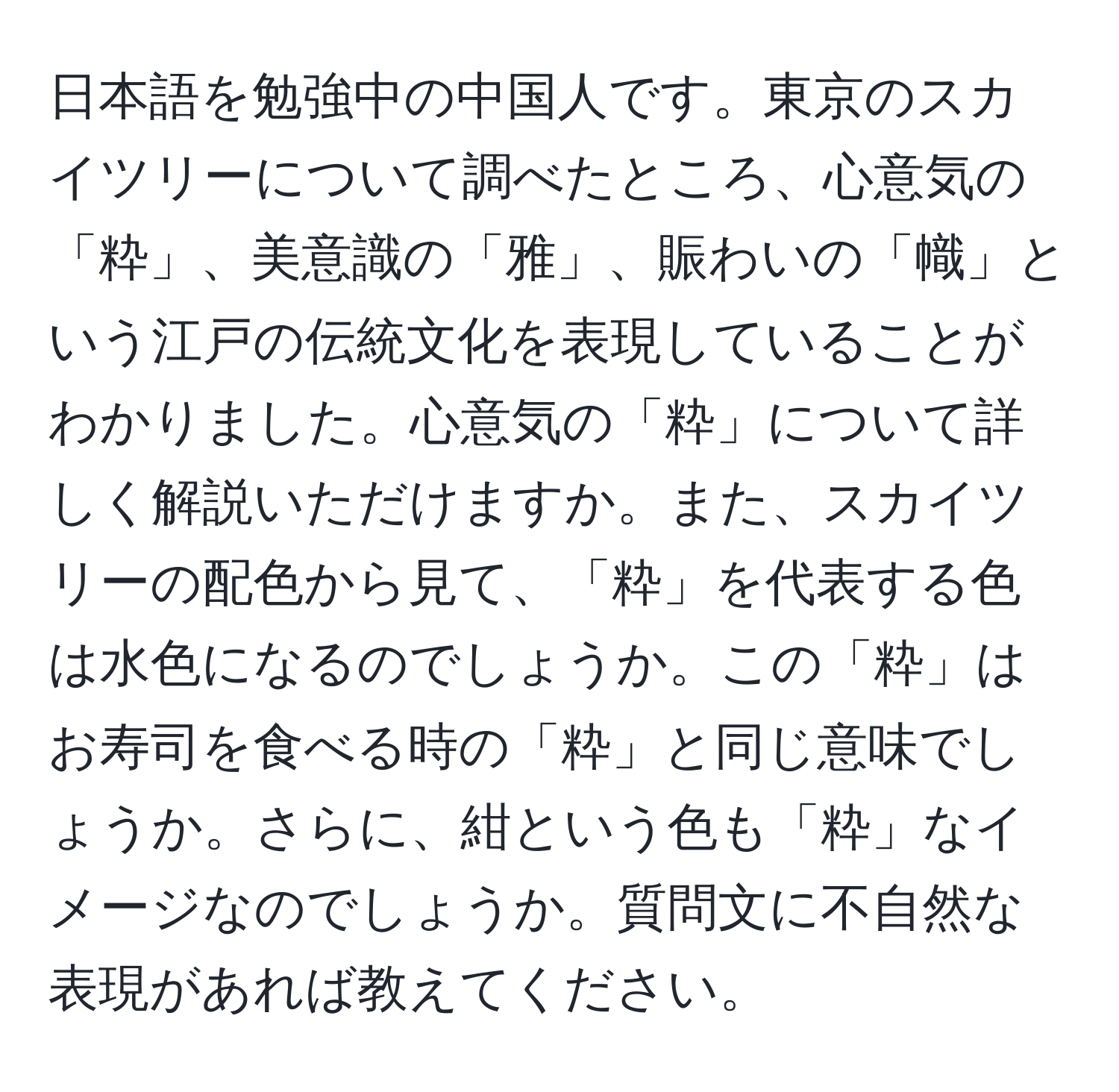 日本語を勉強中の中国人です。東京のスカイツリーについて調べたところ、心意気の「粋」、美意識の「雅」、賑わいの「幟」という江戸の伝統文化を表現していることがわかりました。心意気の「粋」について詳しく解説いただけますか。また、スカイツリーの配色から見て、「粋」を代表する色は水色になるのでしょうか。この「粋」はお寿司を食べる時の「粋」と同じ意味でしょうか。さらに、紺という色も「粋」なイメージなのでしょうか。質問文に不自然な表現があれば教えてください。