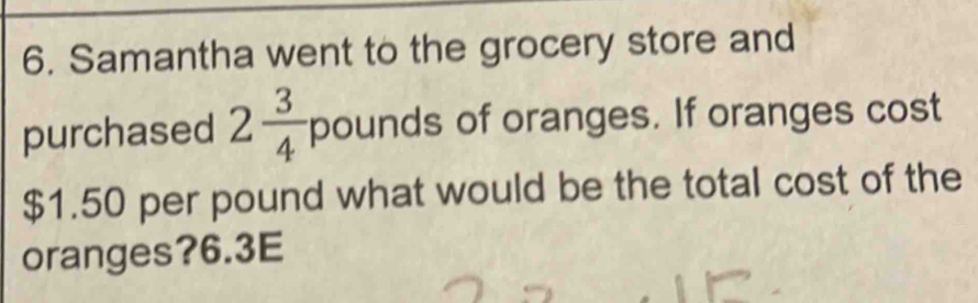 Samantha went to the grocery store and 
purchased 2 3/4  pounds of oranges. If oranges cost
$1.50 per pound what would be the total cost of the 
oranges? 6.3E