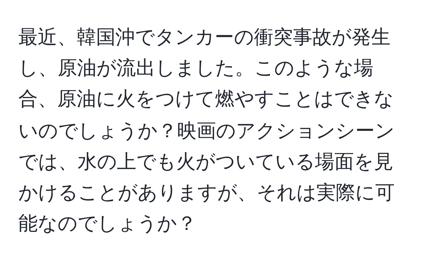 最近、韓国沖でタンカーの衝突事故が発生し、原油が流出しました。このような場合、原油に火をつけて燃やすことはできないのでしょうか？映画のアクションシーンでは、水の上でも火がついている場面を見かけることがありますが、それは実際に可能なのでしょうか？