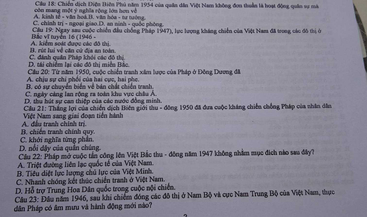 Chiến dịch Điện Biên Phủ năm 1954 của quân dân Việt Nam không đơn thuần là hoạt động quân sự mà
còn mang một ý nghĩa rộng lớn hơn về
A. kinh tế - văn hoá.B. văn hóa - tư tưởng.
C. chính trị - ngoại giao.D. an ninh - quốc phòng.
Cậu 19: Ngay sau cuộc chiến đấu chống Pháp 1947), lực lượng kháng chiến của Việt Nam đã trong các đô thị ở
Bắc vĩ tuyển 16 (1946 -
A. kiểm soát được các đô thị.
B. rút lui về căn cứ địa an toàn.
C. đánh quân Pháp khỏi các đô thị.
D. tái chiếm lại các đô thị miền Bắc.
Câu 20: Từ năm 1950, cuộc chiến tranh xâm lược của Pháp ở Đông Dương đã
A. chịu sự chi phối của hai cực, hai phe.
B. có sự chuyển biến về bản chất chiến tranh.
C. ngày càng lan rộng ra toàn khu vực châu Á.
D. thu hút sự can thiệp của các nước đồng minh.
Câu 21: Thắng lợi của chiến dịch Biên giới thu - đông 1950 đã đưa cuộc kháng chiến chống Pháp của nhân dân
Việt Nam sang giai đoạn tiến hành
A. đấu tranh chính trị.
B. chiến tranh chính quy.
C. khởi nghĩa từng phần.
D. nổi dậy của quân chúng.
Câu 22: Pháp mở cuộc tấn công lên Việt Bắc thu - đông năm 1947 không nhằm mục đích nào sau đây?
A. Triệt đường liên lạc quốc tế của Việt Nam.
B. Tiêu diệt lực lượng chủ lực của Việt Minh.
C. Nhanh chóng kết thúc chiến tranh ở Việt Nam.
D. Hỗ trợ Trung Hoa Dân quốc trong cuộc nội chiến.
Câu 23: Đâu năm 1946, sau khi chiếm đóng các đô thị ở Nam Bộ và cực Nam Trung Bộ của Việt Nam, thực
dân Pháp có âm mưu và hành động mới nào?