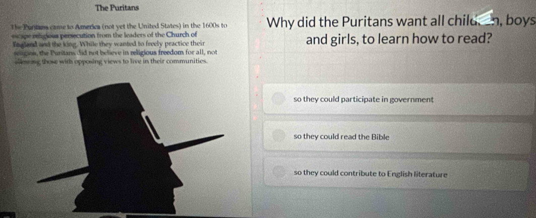 The Puritans
The Partana came to America (not yet the United States) in the 1600s to Why did the Puritans want all child, -n, boys
ape rlgious persecution from the leaders of the Church of
En gland and the king. While they wanted to freely practice their and girls, to learn how to read?
seligion, the Paritans did not believe in religious freedom for all, not
allowing those with opposing views to live in their communities.
so they could participate in government
so they could read the Bible
so they could contribute to English literature