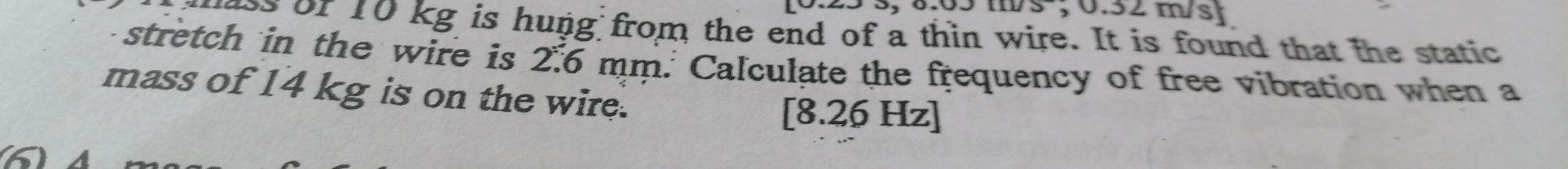 5 ; 0.52 m/s
uss of 10 kg is hung from the end of a thin wire. It is found that the static 
stretch in the wire is 2.6 mm. Calculate the frequency of free vibration when a 
mass of 14 kg is on the wire.
1 8.26 Hz ]