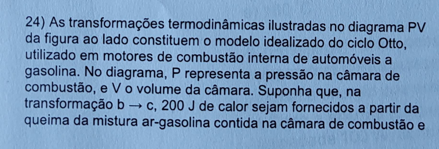 As transformações termodinâmicas ilustradas no diagrama PV 
da figura ao lado constituem o modelo idealizado do ciclo Otto, 
utilizado em motores de combustão interna de automóveis a 
gasolina. No diagrama, P representa a pressão na câmara de 
combustão, e V o volume da câmara. Suponha que, na 
transformação b → c, 200 J de calor sejam fornecidos a partir da 
queima da mistura ar-gasolina contida na câmara de combustão e