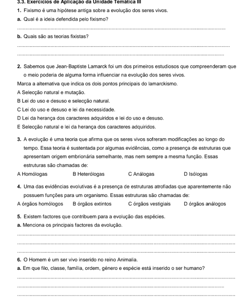 Exercícios de Aplicação da Unidade Temática III
1. Fixismo é uma hipótese antiga sobre a evolução dos seres vivos.
a. Qual é a ideia defendida pelo fixismo?
_
b. Quais são as teorias fixistas?
_
_
2. Sabemos que Jean-Baptiste Lamarck foi um dos primeiros estudiosos que compreenderam que
o meio poderia de alguma forma influenciar na evolução dos seres vivos.
Marca a alternativa que indica os dois pontos principais do lamarckismo.
A Selecção natural e mutação.
B Lei do uso e desuso e selecção natural.
C Lei do uso e desuso e lei da necessidade.
D Lei da herança dos caracteres adquiridos e lei do uso e desuso.
E Selecção natural e lei da herança dos caracteres adquiridos.
3. A evolução é uma teoria que afirma que os seres vivos sofreram modificações ao longo do
tempo. Essa teoria é sustentada por algumas evidências, como a presença de estruturas que
apresentam origem embrionária semelhante, mas nem sempre a mesma função. Essas
estruturas são chamadas de:
A Homólogas B Heterólogas C Análogas D Isólogas
4. Uma das evidências evolutivas é a presença de estruturas atrofiadas que aparentemente não
possuem funções para um organismo. Essas estruturas são chamadas de:
A órgãos homólogos B órgãos extintos C órgãos vestigiais D órgãos análogos
5. Existem factores que contribuem para a evolução das espécies.
a. Menciona os principais factores da evolução.
_
_
_
6. O Homem é um ser vivo inserido no reino Animalia.
a. Em que filo, classe, família, ordem, género e espécie está inserido o ser humano?
_
_
_