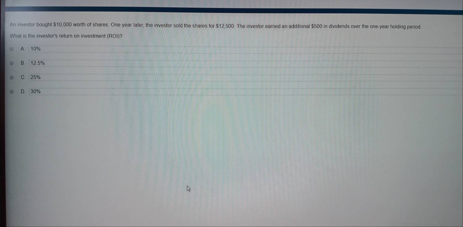 An investor bought $10,000 worth of shares. One year later, the investor sold the shares for $12,500. The investor earned an additional $500 in dividends over the one-year holding period
What is the investor's return on investment ROI )?
A 10%
B 12.5%
C 25%
D. 30%
