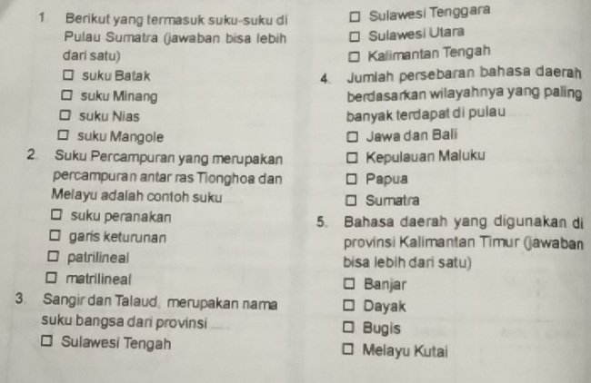 Berikut yang termasuk suku-suku di Sulawesi Tenggara
Pulau Sumatra (jawaban bisa lebih Sulawesi Utara
dari satu) Kalimantan Tengah
suku Batak 4. Jumiah persebaran bahasa daerah
suku Minang berdasarkan wilayahnya yang paling
suku Nias banyak terdapat di pulau
suku Mangole
Jawa dan Bali
2. Suku Percampuran yang merupakan Kepulauan Maluku
percampuran antar ras Tionghoa dan Papua
Melayu adalah contoh suku Sumatra
suku peranakan 5. Bahasa daerah yang digunakan di
garis keturunan provinsi Kalimantan Timur (jawaban
patrilineal bisa lebih dari satu)
matrilineal Banjar
3. Sangir dan Talaud merupakan nama Dayak
suku bangsa dari provinsi Bugis
Sulawesi Tengah Melayu Kutai