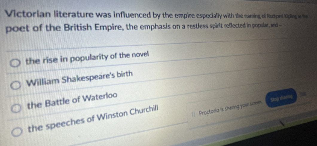 Victorian literature was influenced by the empire especially with the narming of Rudyard Kipling as the
poet of the British Empire, the emphasis on a restless spirit reflected in popular, and ---
the rise in popularity of the novel
William Shakespeare's birth
the Battle of Waterloo
| Proctorio is sharing your screen. Stop shuring
the speeches of Winston Churchill