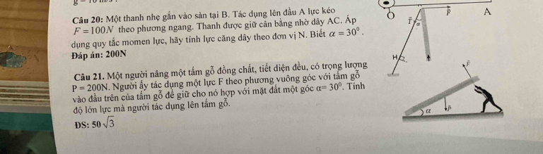 Một thanh nhẹ gắn vào sản tại B. Tác dụng lên đầu A lực kéo 
A
F=100N theo phương ngang. Thanh được giữ cần bằng nhờ dây AC. Áp a 
dụng quy tắc momen lực, hãy tính lực căng dây theo đơn vị N. Biết alpha =30°. 
Đáp án: 200N
H 
Câu 21. Một người nâng một tấm gỗ đồng chất, tiết diện đều, có trọng lượng 
É
P=200N 1 Người ấy tác dụng một lực F theo phương vuông góc với tâm goverline overline overline overline O 
vào đầu trên của tấm gỗ để giữ cho nó hợp với mặt đất một góc alpha =30° , Tính 
độ lớn lực mà người tác dụng lên tấm gỗ. 
α downarrow overline P
DS: 50sqrt(3)