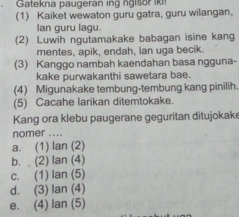 Gatekna paugeran ing ngisor Iki!
(1) Kaiket wewaton guru gatra, guru wilangan,
Ian guru lagu.
(2) Luwih ngutamakake babagan isine kang
mentes, apik, endah, lan uga becik.
(3) Kanggo nambah kaendahan basa ngguna-
kake purwakanthi sawetara bae.
(4) Migunakake tembung-tembung kang pinilih.
(5) Cacahe larikan ditemtokake.
Kang ora klebu paugerane geguritan ditujokake
nomer ....
a. (1) lan (2)
b. (2) lan (4)
c. (1) lan (5)
d. (3) lan (4)
e£ (4) lan (5)