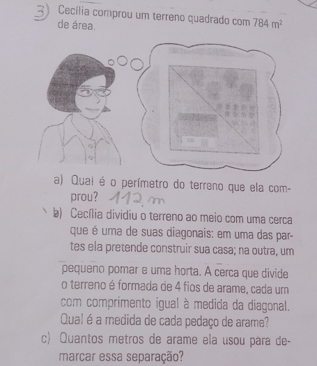 Cecília comprou um terreno quadrado com 784m^2
de área
a) Quai éo perímetro do terreno que ela com-
prou?
b) Cecília dividiu o terreno ao meio com uma cerca
que é uma de suas diagonais: em uma das par-
tes ela pretende construir sua casa; na outra, um
pequeno pomar e uma horta. A cerca que divide
o terreno é formada de 4 fios de arame, cada um
com comprimento igual à medida da diagonal.
Qual é a medida de cada pedaço de arame?
c) Quantos metros de arame ela usou para de-
marcar essa separação?