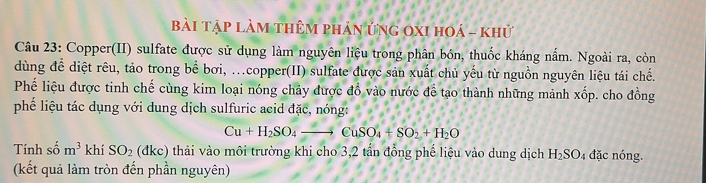 bài tập làm thêm phản ứng 0XI hOá - khủ 
Câu 23: Copper(II) sulfate được sử dụng làm nguyên liệu trong phân bón, thuốc kháng nấm. Ngoài ra, còn 
dùng để diệt rêu, tảo trong bể bơi, ...copper(II) sulfate được sản xuất chủ yếu từ nguồn nguyên liệu tái chế. 
Phế liệu được tinh chế cùng kim loại nóng chảy được đồ vào nước để tạo thành những mảnh xốp. cho đồng 
phế liệu tác dụng với dung dịch sulfuric acid đặc, nóng:
Cu+H_2SO_4to CuSO_4+SO_2+H_2O
Tính số m^3 khí SO_2 (đkc) thải vào môi trường khi cho 3, 2 tấn đồng phế liệu vào dung dịch H_2SO_4 đặc nóng. 
(kết quả làm tròn đến phần nguyên)