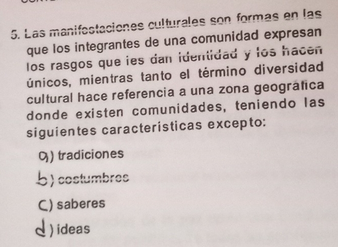 Las manifestaciones culturales son formás en las
que los integrantes de una comunidad expresan
los rasgos que ies dan identidad y los hacen
únicos, mientras tanto el término diversidad
cultural hace referencia a una zona geográfica
donde existen comunidades, teniendo las
siguientes características excepto:
0) tradiciones
b) costumbres
C) saberes
I)ideas