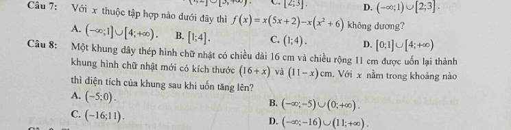 [2;3]. D. (-∈fty ;1)∪ [2;3]. 
Câu 7: Với x thuộc tập hợp nào dưới đây thì f(x)=x(5x+2)-x(x^2+6) không dương?
A. (-∈fty ;1]∪ [4;+∈fty ). B. [1;4]. C. (1;4). D. [0;1]∪ [4;+∈fty )
Câu 8: Một khung dây thép hình chữ nhật có chiều dài 16 cm và chiều rộng 11 cm được uốn lại thành
khung hình chữ nhật mới có kích thước (16+x) và (11-x)cm Với x nằm trong khoảng nào
thì diện tích của khung sau khi uốn tăng lên?
A. (-5;0).
B. (-∈fty ;-5)∪ (0;+∈fty ).
C. (-16;11).
D. (-∈fty ;-16)∪ (11;+∈fty ).