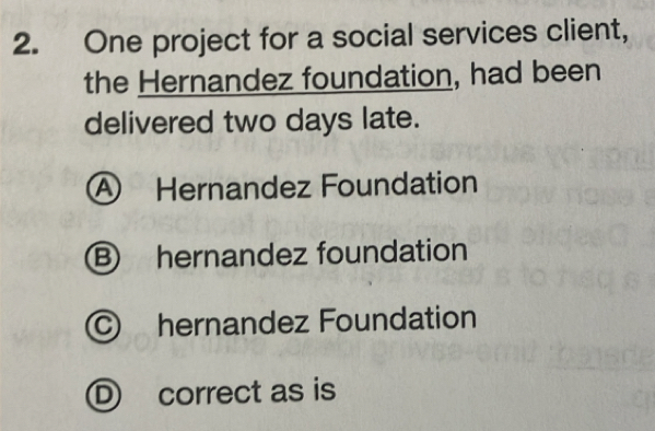 One project for a social services client,
the Hernandez foundation, had been
delivered two days late.
A Hernandez Foundation
B hernandez foundation
C hernandez Foundation
D correct as is