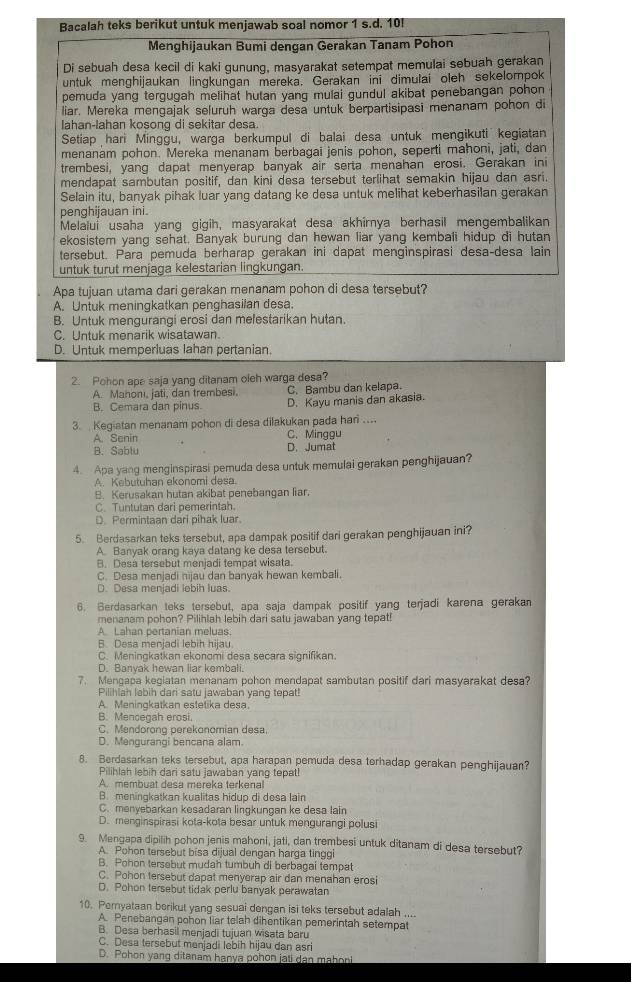 Bacalah teks berikut untuk menjawab soal nomor 1 s.d. 10!
Menghijaukan Bumi dengan Gerakan Tanam Pohon
Di sebuah desa kecil di kaki gunung, masyarakat setempat memulai sebuah gerakan
untuk menghijaukan lingkungan mereka. Gerakan ini dimulai oleh sekelompok
pemuda yang tergugah melihat hutan yang mulai gundul akibat penebangan pohon
liar. Mereka mengajak seluruh warga desa untuk berpartisipasi menanam pohon di
Iahan-lahan kosong di sekitar desa.
Setiap hari Minggu, warga berkumpul di balai desa untuk mengikuti kegiatan
menanam pohon. Mereka menanam berbagai jenis pohon, seperti mahoni, jati, dan
trembesi, yang dapat menyerap banyak air serta menahan erosi. Gerakan ini
mendapat sambutan positif, dan kini desa tersebut terlihat semakin hijau dan asri.
Selain itu, banyak pihak luar yang datang ke desa untuk melihat keberhasilan gerakan
penghijauan ini.
Melalui usaha yang gigih, masyarakat desa akhirnya berhasil mengembalikan
ekosistem yang sehat. Banyak burung dan hewan liar yang kembali hidup di hutan
tersebut. Para pemuda berharap gerakan ini dapat menginspirasi desa-desa lain
untuk turut menjaga kelestarian lingkungan.
Apa tujuan utama dari gerakan menanam pohon di desa tersebut?
A. Untuk meningkatkan penghasilan desa.
B. Untuk mengurangi erosi dan melestarikan hutan.
C. Untuk menarik wisatawan.
D. Untuk memperluas lahan pertanian.
2. Pohon ape saja yang ditanam oleh warga desa?
A. Mahoni, jati, dan trembesi, C. Bambu dan kelapa.
B. Cemara dan pinus. D. Kayu manis dan akasia.
3.  Kegiatan menanam pohon di desa dilakukan pada hari ....
A. Senin C. Minggu
B. Sablu D.Jumat
4. Apa yang menginspirasi pemuda desa untuk memulai gerakan penghijauan?
A. Kebutuhan ekonomi desa
B. Kerusakan hutan akibat penebangan liar.
C. Tuntutan dari pemerintah.
D. Permintaan dari pihak luar.
5. Berdasarkan teks tersebut, apa dampak positif dari gerakan penghijauan ini?
A. Banyak orang kaya datang ke desa tersebut.
B. Desa tersebut menjadi tempat wisata.
C. Desa menjadi nijau dan banyak hewan kembali.
D. Desa menjadi lebih luas.
6. Berdasarkan teks tersebut, apa saja dampak positif yang terjadi karena gerakan
menanam pohon? Pilihlah lebih dari satu jawaban yang tepat!
A. Lahan pertanian meluas.
B. Desa menjadi lebih hijau
C. Meningkatkan ekonomi desa secara signifikan.
D. Banyak hewan liar kembali.
7. Mengapa kegiatan menanam pohon mendapat sambutan positif dari masyarakat desa?
Pilihlah lebih dari satu jawaban yang tepat!
A. Meningkatkan estetika desa.
B. Mencegah erosi.
C. Mendoronq perekonomian desa.
D. Mengurangi bencana alam.
8. Berdasarkan teks tersebut, apa harapan pemuda desa torhadap gerakan penghijauan?
Pilihlah lebih dari satu jawaban yang tepat!
A. membuat desa mereka terkenal
B. meningkatkan kualitas hidup di desa lain
C. menyebarkan kesadaran lingkungan ke desa lain
D. menginspirasi kota-kota besar untuk mengurangi polusi
9. Mengapa dipilih pohon jenis mahoni, jati, dan trembesi untuk ditanam di desa tersebut?
A. Pohon tersebut bisa dijual dengan harga tinggi
B. Pohon tersebut mudah tumbuh di berbagai tempat
C. Pohon tersebut dapat menyerap air dan menahan erosi
D. Pohon tersebut tidak perlu banyak perawatan
10. Pemyataan berikut yang sesuai dengan isi teks tersebut adalah ....
A. Penebangan pohon liar telah dihentikan pemerintah setempat
B. Desa berhasil menjadi tujuan wisata baru
C. Desa tersebut menjadi lebih hijau dan asri
D. Pohon yang ditanam hanya pohon jati dan mahoni