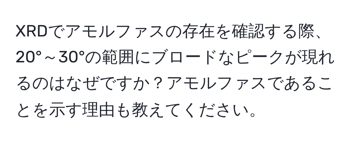 XRDでアモルファスの存在を確認する際、20°～30°の範囲にブロードなピークが現れるのはなぜですか？アモルファスであることを示す理由も教えてください。