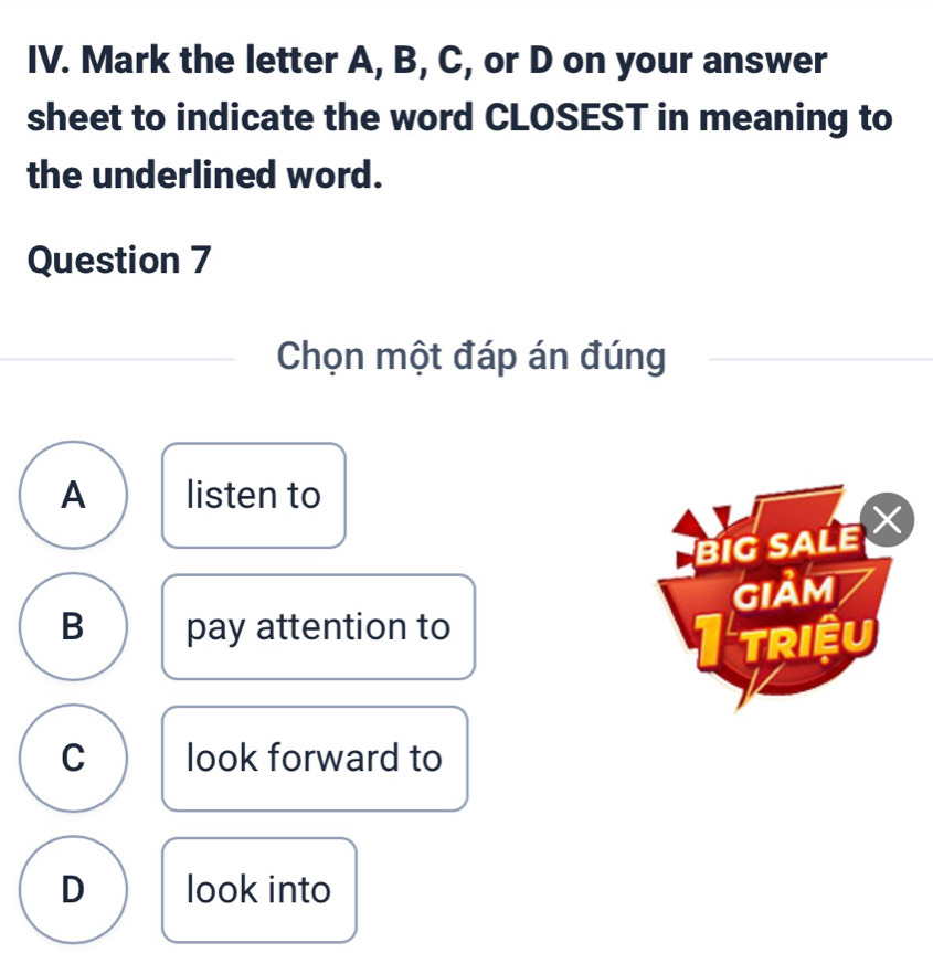 Mark the letter A, B, C, or D on your answer
sheet to indicate the word CLOSEST in meaning to
the underlined word.
Question 7
Chọn một đáp án đúng
A listen to
BIG SALE X
GIảm
B pay attention to
triệu
C look forward to
D look into