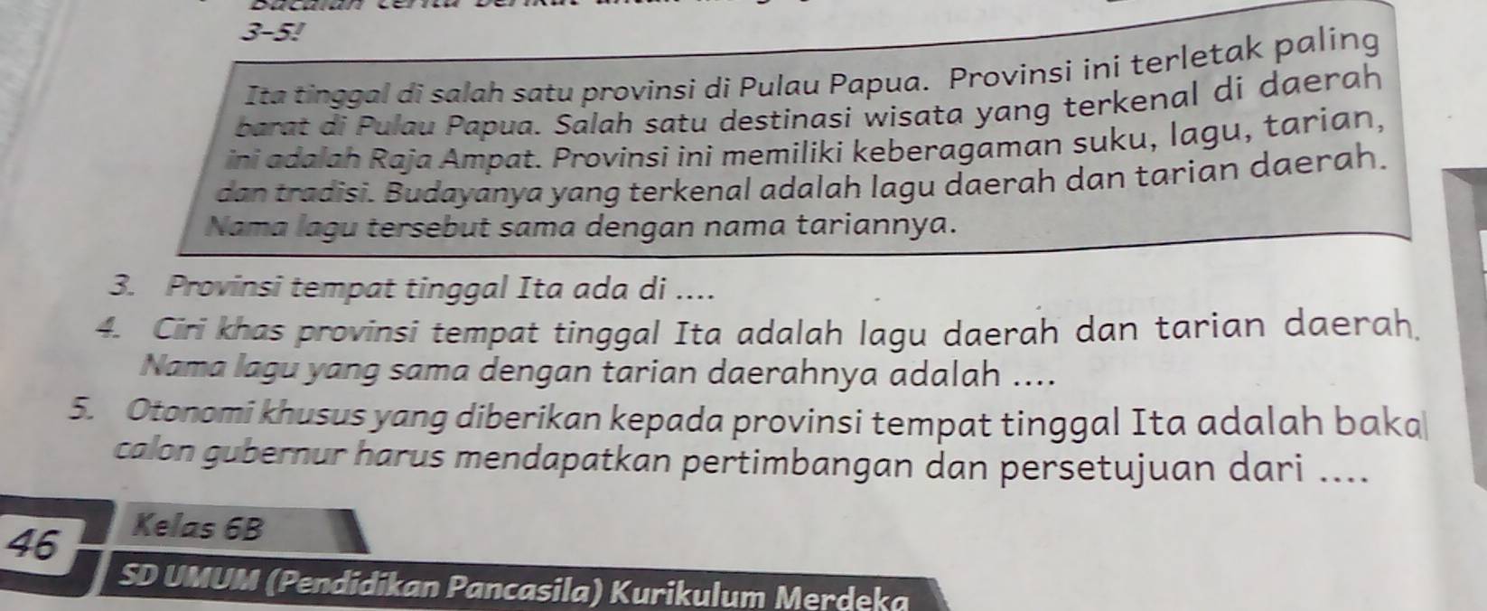 3-5! 
Ita tinggal di salah satu provinsi di Pulau Papua. Provinsi ini terletak paling 
barat di Pulau Papua. Salah satu destinasi wisata yang terkenal di daerah 
ini adalah Raja Ampat. Provinsi ini memiliki keberagaman suku, lagu, tarian, 
dan tradisi. Budayanya yang terkenal adalah lagu daerah dan tarian daerah. 
Nama lagu tersebut sama dengan nama tariannya. 
3. Provinsi tempat tinggal Ita ada di .... 
4. Ciri khas provinsi tempat tinggal Ita adalah lagu daerah dan tarian daerah. 
Nama lagu yang sama dengan tarian daerahnya adalah .... 
5. Otonomi khusus yang diberikan kepada provinsi tempat tinggal Ita adalah baka 
calon gubernur harus mendapatkan pertimbangan dan persetujuan dari .... 
46 
Kelas 6B
SD UMUM (Pendidikan Pancasila) Kurikulum Merdeka