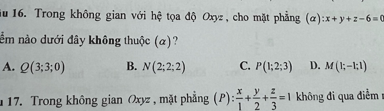 du 16. Trong không gian với hệ tọa độ Oxyz , cho mặt phẳng (alpha ):x+y+z-6=0
ềm nào dưới đây không thuộc (α)?
A. Q(3;3;0) B. N(2;2;2) C. P(1;2;3) D. M(1;-1;1)
17. Trong không gian Oxyz , mặt phẳng (P): x/1 + y/2 + z/3 =1 không đi qua điểm 1