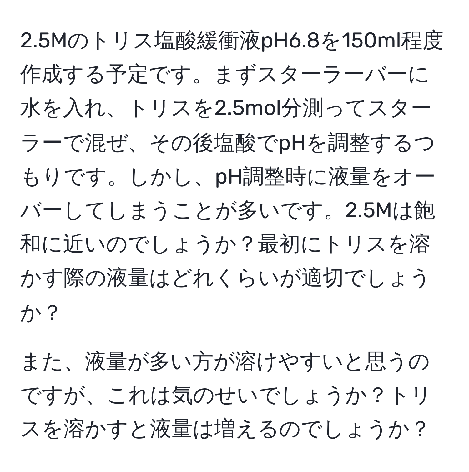 2.5Mのトリス塩酸緩衝液pH6.8を150ml程度作成する予定です。まずスターラーバーに水を入れ、トリスを2.5mol分測ってスターラーで混ぜ、その後塩酸でpHを調整するつもりです。しかし、pH調整時に液量をオーバーしてしまうことが多いです。2.5Mは飽和に近いのでしょうか？最初にトリスを溶かす際の液量はどれくらいが適切でしょうか？

また、液量が多い方が溶けやすいと思うのですが、これは気のせいでしょうか？トリスを溶かすと液量は増えるのでしょうか？