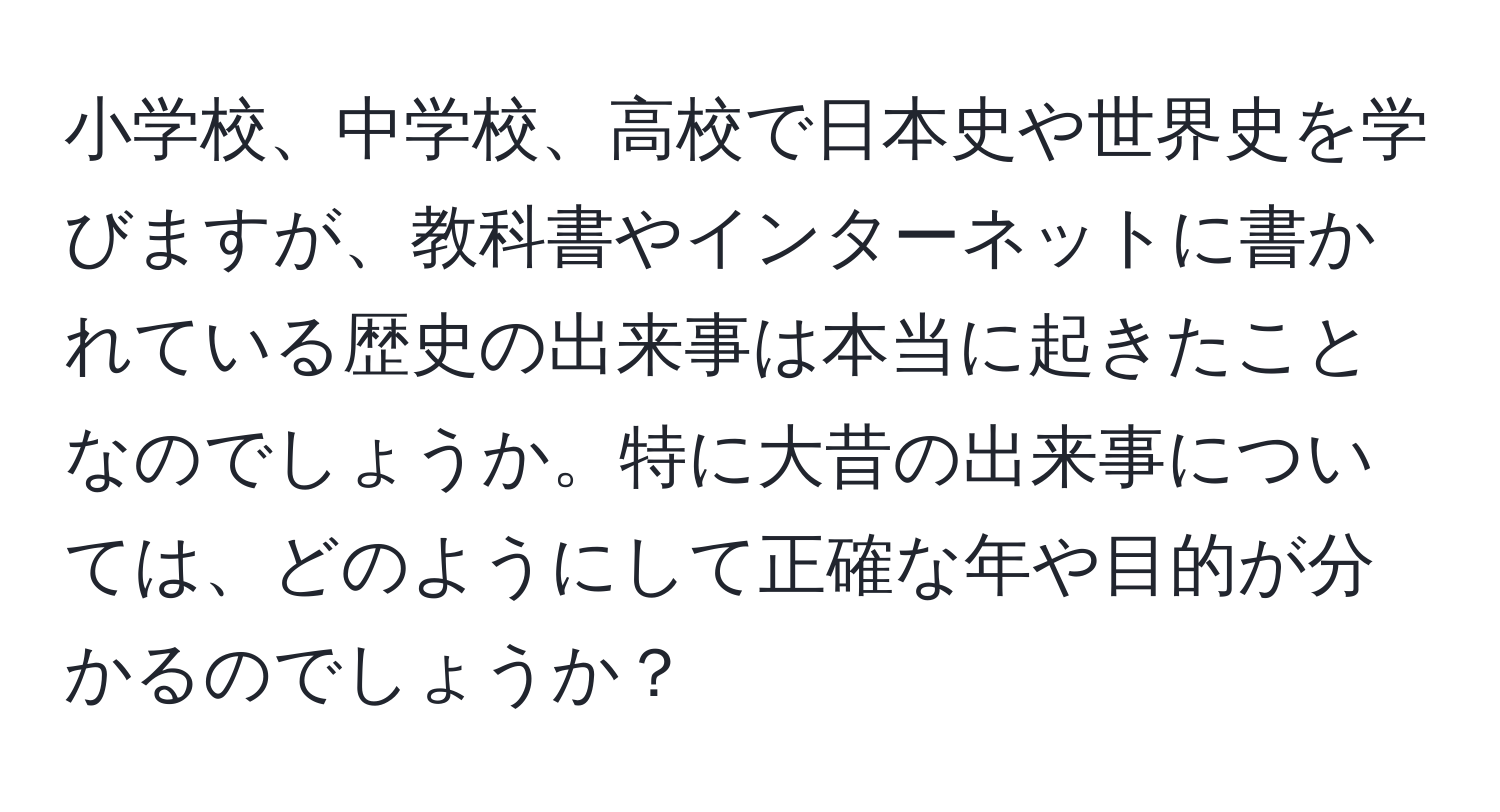 小学校、中学校、高校で日本史や世界史を学びますが、教科書やインターネットに書かれている歴史の出来事は本当に起きたことなのでしょうか。特に大昔の出来事については、どのようにして正確な年や目的が分かるのでしょうか？