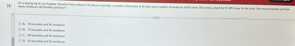On a buying trip in Los Angeles, Rosaria Perez ordered 120 pieces of jewelry: a number of bracelets at $9 each and a number of necklaces at $15 each. She wrote a check for $1,380 to pay for the order. How many bracelets and how
many necklaces did Rosaria purchase?
A. 70 bracelets and 50 necklaces
B. 75 bracelets and 45 necklaces
C. 80 bracelets and 40 necklaces
D. 65 bracelets and 55 necklaces