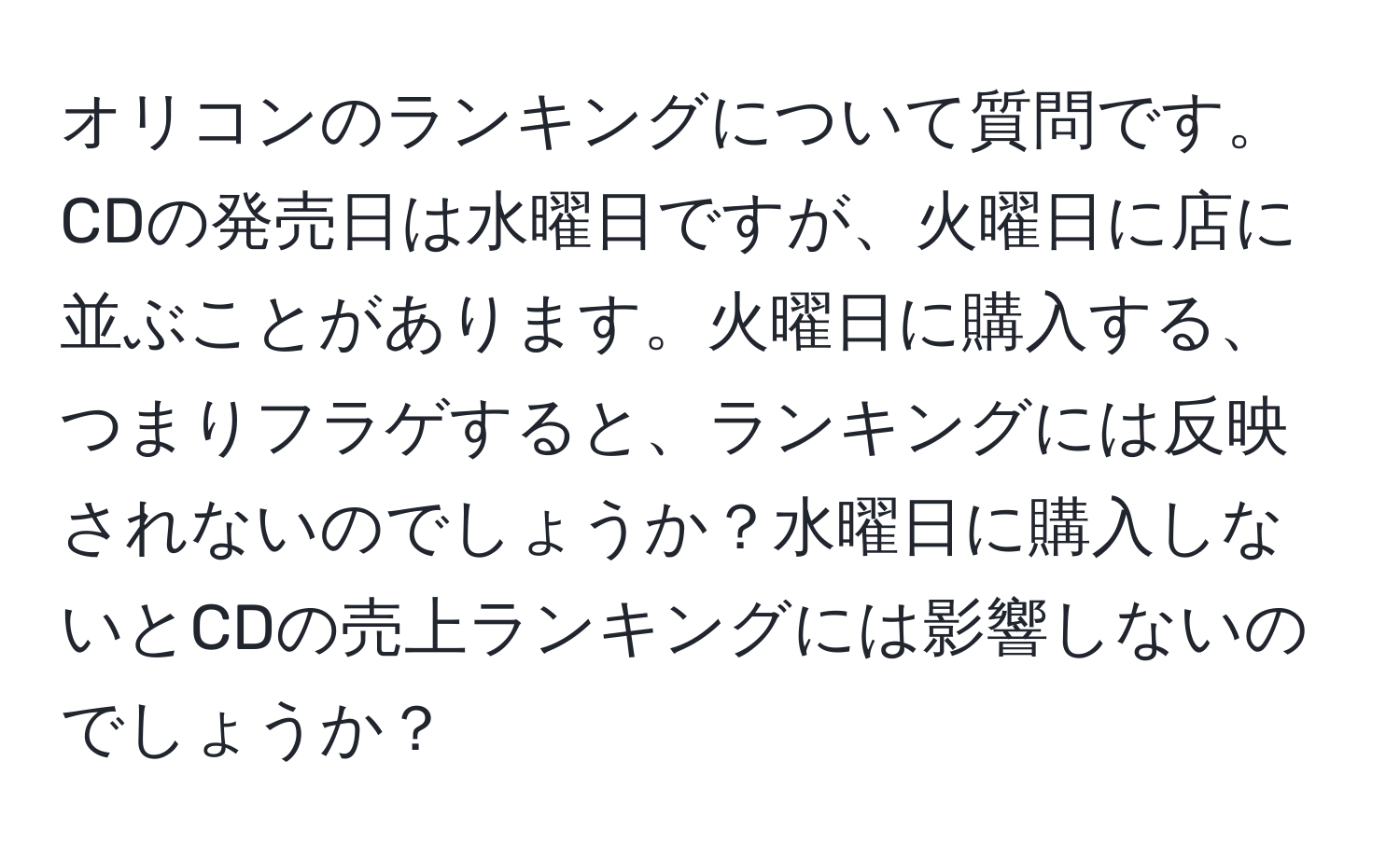 オリコンのランキングについて質問です。CDの発売日は水曜日ですが、火曜日に店に並ぶことがあります。火曜日に購入する、つまりフラゲすると、ランキングには反映されないのでしょうか？水曜日に購入しないとCDの売上ランキングには影響しないのでしょうか？