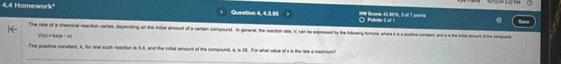 4.4 Homework* Question 4, 4.3.95 HW Score: 42.86%, 3 of 7 points Points: 0 of 1 
The rate of a chemical reaction varies, depending on the initial amount of a certain compound. In general, the reaction rale, V, can be expressed by the following formula, where k is a positive constant, and a is the inital amount of the compount
V(x)=kx(n-x)
The positive constant, k, for one such reaction is 0.4, and the initial amount of the compound, a, is 26. For what value of x is the rate a maximum?