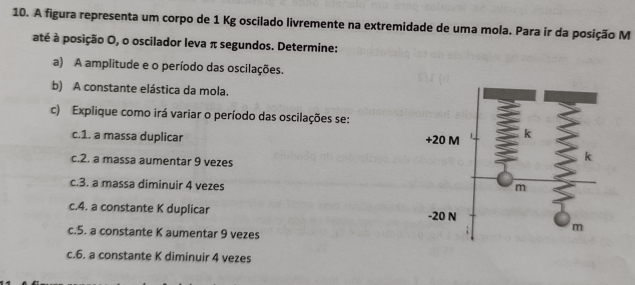 A figura representa um corpo de 1 Kg oscilado livremente na extremidade de uma mola. Para ir da posição M 
até à posição O, o oscilador leva π segundos. Determine: 
a) A amplitude e o período das oscilações. 
b) A constante elástica da mola. 
c) Explique como irá variar o período das oscilações se: 
c.1. a massa duplicar 
c.2. a massa aumentar 9 vezes
c.3. a massa diminuir 4 vezes 
c.4. a constante K duplicar 
c.5. a constante K aumentar 9 vezes 
c.6. a constante K diminuir 4 vezes