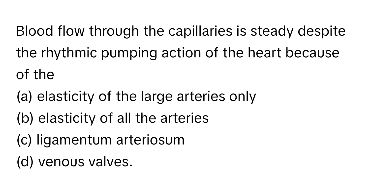 Blood flow through the capillaries is steady despite the rhythmic pumping action of the heart because of the
(a) elasticity of the large arteries only
(b) elasticity of all the arteries
(c) ligamentum arteriosum
(d) venous valves.