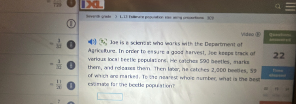 Seventh grade > L.13 Estimate population size using proportions 3C9 
Video ⑥
= 3/32  0 
Joe is a scientist who works with the Department of 
Agriculture. In order to ensure a good harvest, Joe keeps track of 
various local beetle populations. He catches 590 beetles, marks
= 3/32  them, and releases them. Then later, he catches 2,000 beeties, 59
of which are marked. To the nearest whole number, what is the best
= 11/20  estimate for the beetle population? 
7