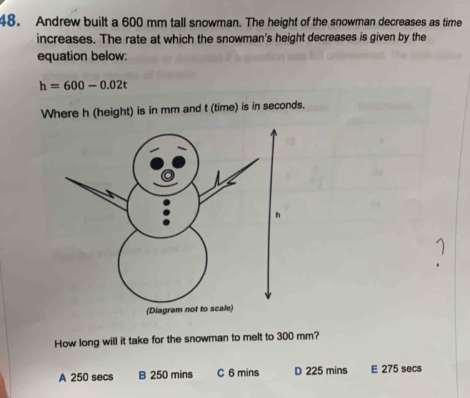 Andrew built a 600 mm tall snowman. The height of the snowman decreases as time
increases. The rate at which the snowman's height decreases is given by the
equation below:
h=600-0.02t
Where h (height) is in mm and t (time) is in seconds.
How long will it take for the snowman to melt to 300 mm?
A 250 secs B 250 mins C 6 mins D 225 mins E 275 secs