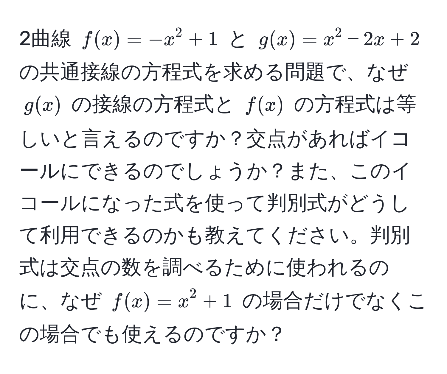 2曲線 $f(x)=-x^2+1$ と $g(x)=x^2-2x+2$ の共通接線の方程式を求める問題で、なぜ $g(x)$ の接線の方程式と $f(x)$ の方程式は等しいと言えるのですか？交点があればイコールにできるのでしょうか？また、このイコールになった式を使って判別式がどうして利用できるのかも教えてください。判別式は交点の数を調べるために使われるのに、なぜ $f(x) = x^2 + 1$ の場合だけでなくこの場合でも使えるのですか？