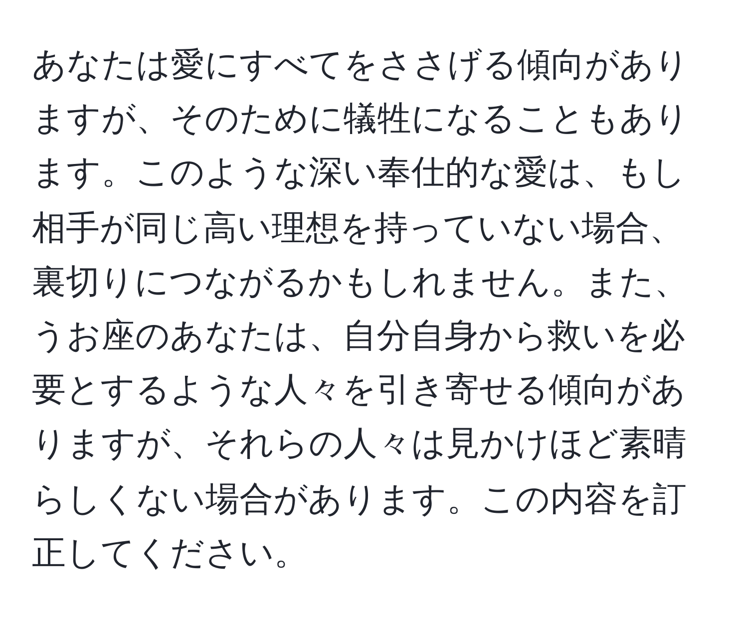 あなたは愛にすべてをささげる傾向がありますが、そのために犠牲になることもあります。このような深い奉仕的な愛は、もし相手が同じ高い理想を持っていない場合、裏切りにつながるかもしれません。また、うお座のあなたは、自分自身から救いを必要とするような人々を引き寄せる傾向がありますが、それらの人々は見かけほど素晴らしくない場合があります。この内容を訂正してください。