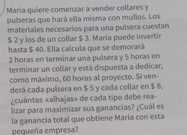 Maria quiere comenzar a vender collares y 
pulseras que hará ella misma con mullos. Los 
materiales necesarios para una pulsera cuestan
$ 2 y los de un collar $ 3. María puede invertir 
hasta $ 40. Ella calcula que se demorará
2 horas en terminar una pulsera y 5 horas en 
terminar un collar y está dispuesta a dedicar, 
como máximo, 60 horas al proyecto. Si ven- 
derá cada pulsera en $ 5 y cada collar en $ 8, 
¿cuántas «alhajas» de cada tipo debe rea- 
lizar para maximizar sus ganancias? ¿Cuál es 
la ganancia total que obtiene María con esta 
pequeña empresa?