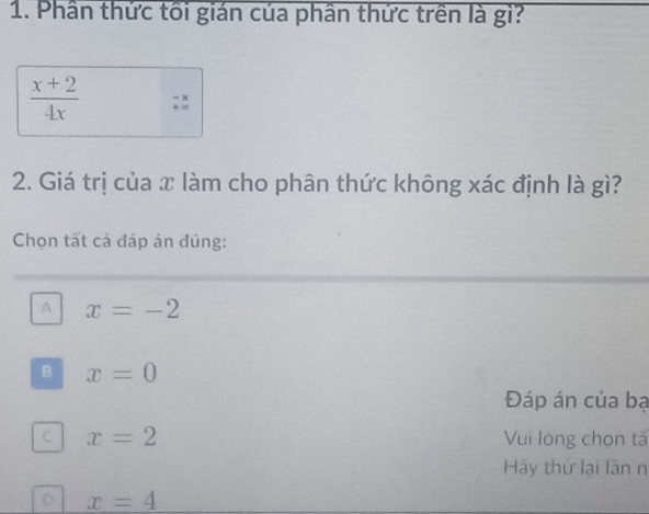 Phần thức tối gián của phần thức trên là gì?
 (x+2)/4x 
2. Giá trị của x làm cho phân thức không xác định là gì?
Chọn tất cả đáp án đúng:
A x=-2
B x=0
Đáp án của bạ
C x=2 Vui lòng chọn tả
Hãy thứ lại lần n
D x=4