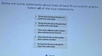 Below are some statements about lines of best fit on scatter graphs.
Select all of the true statements.
A The line of best fit must go through every point on the scatter graph.
B The line of best fit must go through at least
one point on the scatter graph.
C There can be a different number of points
above and below the line of best fit.
shows a positive correlation. A line of best fit with a positive gradient
E The line of best fit must go through the origin of the scatter graph.