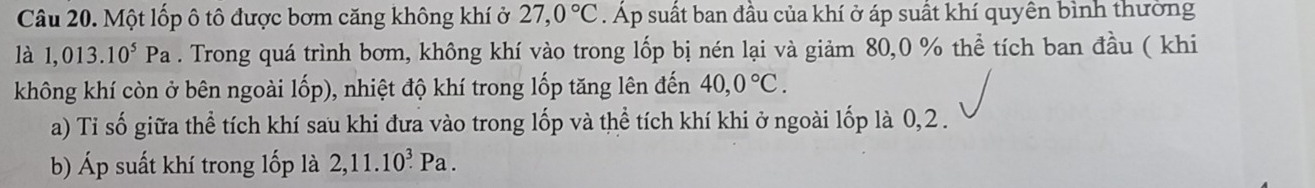 Một lốp ô tô được bơm căng không khí ở 27,0°C. Áp suất ban đầu của khí ở áp suất khí quyền bình thưởng 
là 1,013.10^5Pa. Trong quá trình bơm, không khí vào trong lốp bị nén lại và giảm 80, 0 % thể tích ban đầu ( khi 
không khí còn ở bên ngoài lốp), nhiệt độ khí trong lốp tăng lên đến 40, 0°C. 
a) Tỉ số giữa thể tích khí sau khi đưa vào trong lốp và thể tích khí khi ở ngoài lốp là 0, 2. 
b) Áp suất khí trong lốp là 2, 11.10^3Pa.