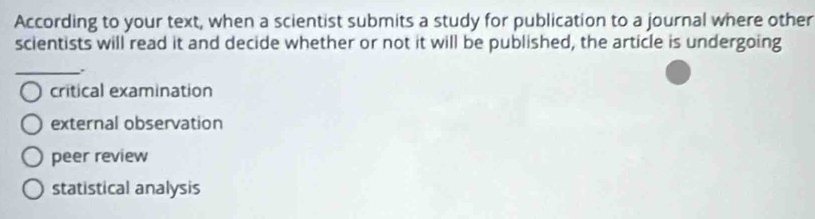 According to your text, when a scientist submits a study for publication to a journal where other
scientists will read it and decide whether or not it will be published, the article is undergoing
_.
critical examination
external observation
peer review
statistical analysis