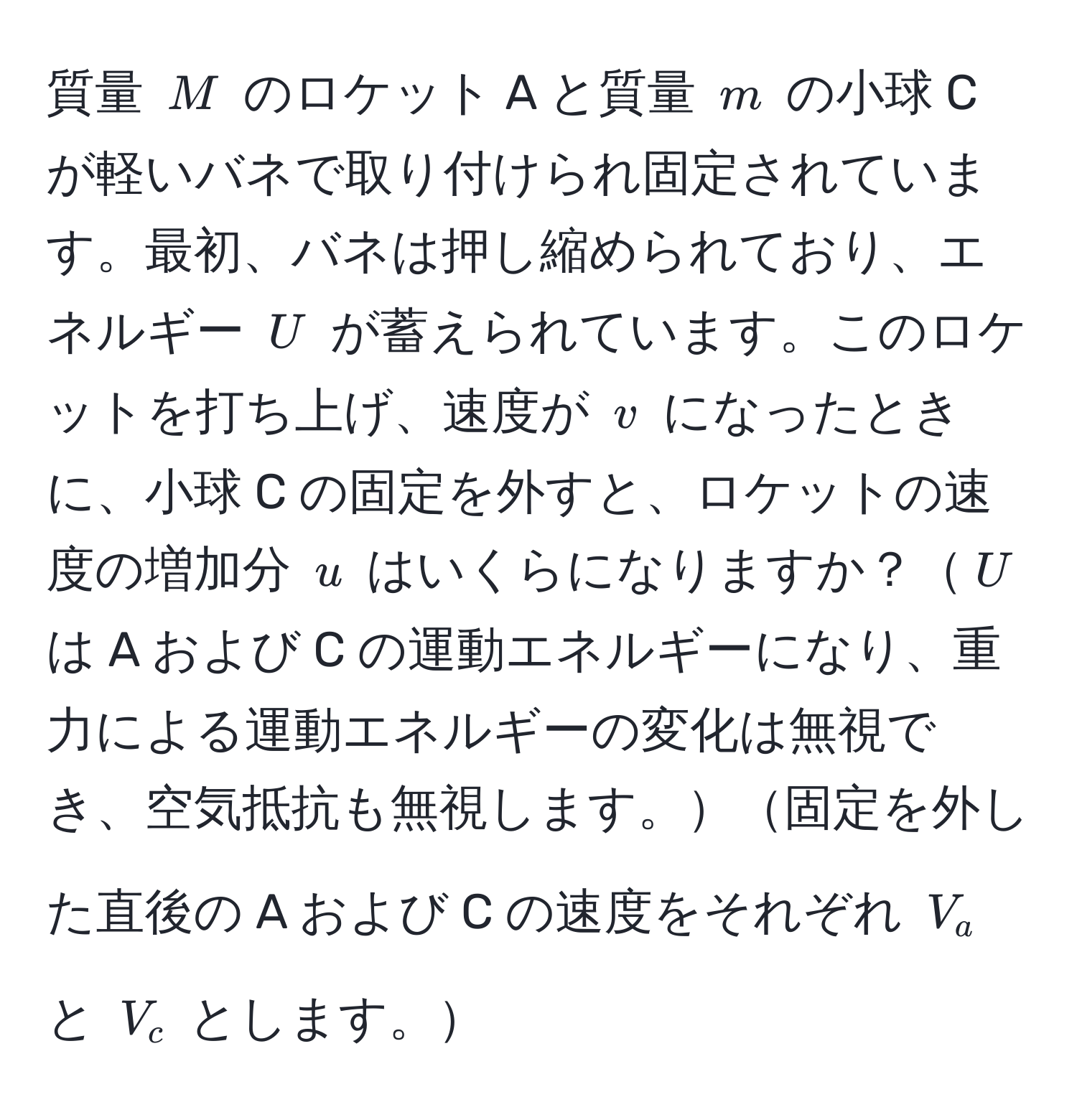 質量 $M$ のロケット A と質量 $m$ の小球 C が軽いバネで取り付けられ固定されています。最初、バネは押し縮められており、エネルギー $U$ が蓄えられています。このロケットを打ち上げ、速度が $v$ になったときに、小球 C の固定を外すと、ロケットの速度の増加分 $u$ はいくらになりますか？$U$ は A および C の運動エネルギーになり、重力による運動エネルギーの変化は無視でき、空気抵抗も無視します。固定を外した直後の A および C の速度をそれぞれ $V_a$ と $V_c$ とします。